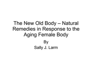 The New Old Body – Natural Remedies in Response to the Aging Female Body By Sally J. Larm 
