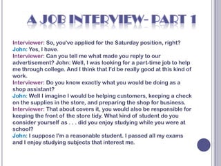 Interviewer: So, you've applied for the Saturday position, right?
John: Yes, I have.
Interviewer: Can you tell me what made you reply to our
advertisement? John: Well, I was looking for a part-time job to help
me through college. And I think that I'd be really good at this kind of
work.
Interviewer: Do you know exactly what you would be doing as a
shop assistant?
John: Well I imagine I would be helping customers, keeping a check
on the supplies in the store, and preparing the shop for business.
Interviewer: That about covers it, you would also be responsible for
keeping the front of the store tidy. What kind of student do you
consider yourself as . . . did you enjoy studying while you were at
school?
John: I suppose I'm a reasonable student. I passed all my exams
and I enjoy studying subjects that interest me.
 