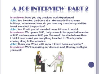 Interviewer: Have you any previous work experience?
John: Yes. I worked part-time at a take-away in the summer
holidays. Interviewer: Now, do you have any questions you'd like
to ask me about the position?
John: Yes. Could you tell me what hours I'd have to work?
Interviewer: We open at 9.00, but you would be expected to arrive
at 8.30 and we close at 6.00 pm. You would be able to leave then.
I think I have asked you everything I wanted to. Thank you for
coming along to the interview.
John: Thank you. When will I know if I have been successful?
Interviewer: We'll be making our decision next Monday, we'll give
you a call.
 