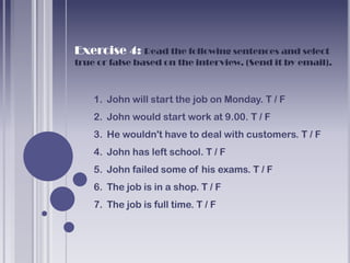 Exercise 4: Read the following sentences and select
true or false based on the interview. (Send it by email).



    1. John will start the job on Monday. T / F
    2. John would start work at 9.00. T / F
    3. He wouldn't have to deal with customers. T / F
    4. John has left school. T / F
    5. John failed some of his exams. T / F
    6. The job is in a shop. T / F
    7. The job is full time. T / F
 