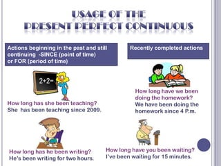 Actions beginning in the past and still       Recently completed actions
continuing -SINCE (point of time)
or FOR (period of time)




                                                How long have we been
                                                doing the homework?
How long has she been teaching?                 We have been doing the
She has been teaching since 2009.               homework since 4 P.m.




How long has he been writing?         How long have you been waiting?
He’s been writing for two hours.      I’ve been waiting for 15 minutes.
 