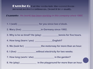 Exercise 6: Put the verbs into the correct form -
     present perfect continuous. (Send it by e-mail).

Example: He (work) has been working in this company since 1985.


1. I (wait) __________________ for you since two o'clock.

2. Mary (live) ________________in Germany since 1992.

3. Why is he so tired? He (play) ______________tennis for five hours.

4. How long (learn / you) _______________English?

5. We (look for) ______________the motorway for more than an hour.

6. I (live) ________________without electricity for two weeks.

7. How long (work / she) _________________ in the garden?

8. He (play) ______________ in the playground for more than an hour.
 