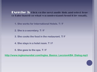 Exercise 3: Click on the next audio link and select True
     or False based on what you understand (Send it by email).


       1. She works for International Hotels. T / F

       2. She is a secretary. T / F

       3. She cooks the food in the restaurant. T/ F

       4. She stays in a hotel room. T / F

       5. She goes to the spa. T / F

http://www.inglesmundial.com/Ingles_Basico_Leccion4/B4_Dialog.mp3
 