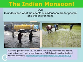 The Indian Monsoon!
L/O:
To understand what the effects of a Monsoon are for people
and the environment
“Calcutta gets between 160-170cm of rain every monsoon and now he
have got so much rain in just three days,” G Debnath, chief of the local
weather office said. http://www.youtube.com/watch?v=L8E-s5QTQOg
 
