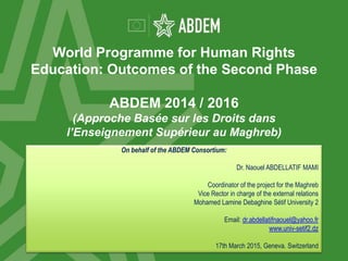 World Programme for Human Rights
Education: Outcomes of the Second Phase
ABDEM 2014 / 2016
(Approche Basée sur les Droits dans
l’Enseignement Supérieur au Maghreb)
On behalf of the ABDEM Consortium:
Dr. Naouel ABDELLATIF MAMI
Coordinator of the project for the Maghreb
Vice Rector in charge of the external relations
Mohamed Lamine Debaghine Sétif University 2
Email: dr.abdellatifnaouel@yahoo.fr
www.univ-setif2.dz
17th March 2015, Geneva. Switzerland
 