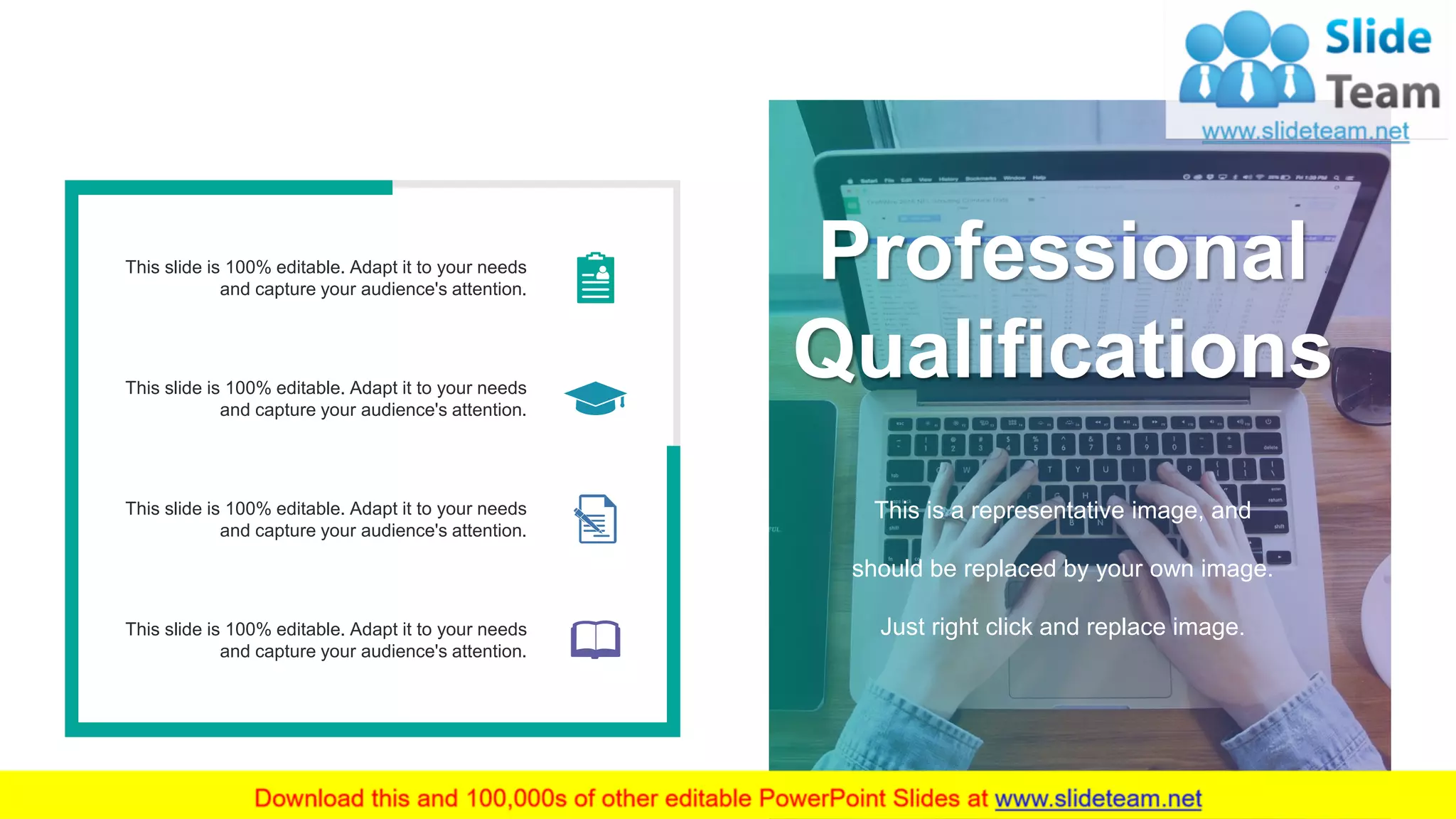 Professional
Qualifications
This is a representative image, and
should be replaced by your own image.
Just right click and replace image.
This slide is 100% editable. Adapt it to your needs
and capture your audience's attention.
This slide is 100% editable. Adapt it to your needs
and capture your audience's attention.
This slide is 100% editable. Adapt it to your needs
and capture your audience's attention.
This slide is 100% editable. Adapt it to your needs
and capture your audience's attention.
10
 