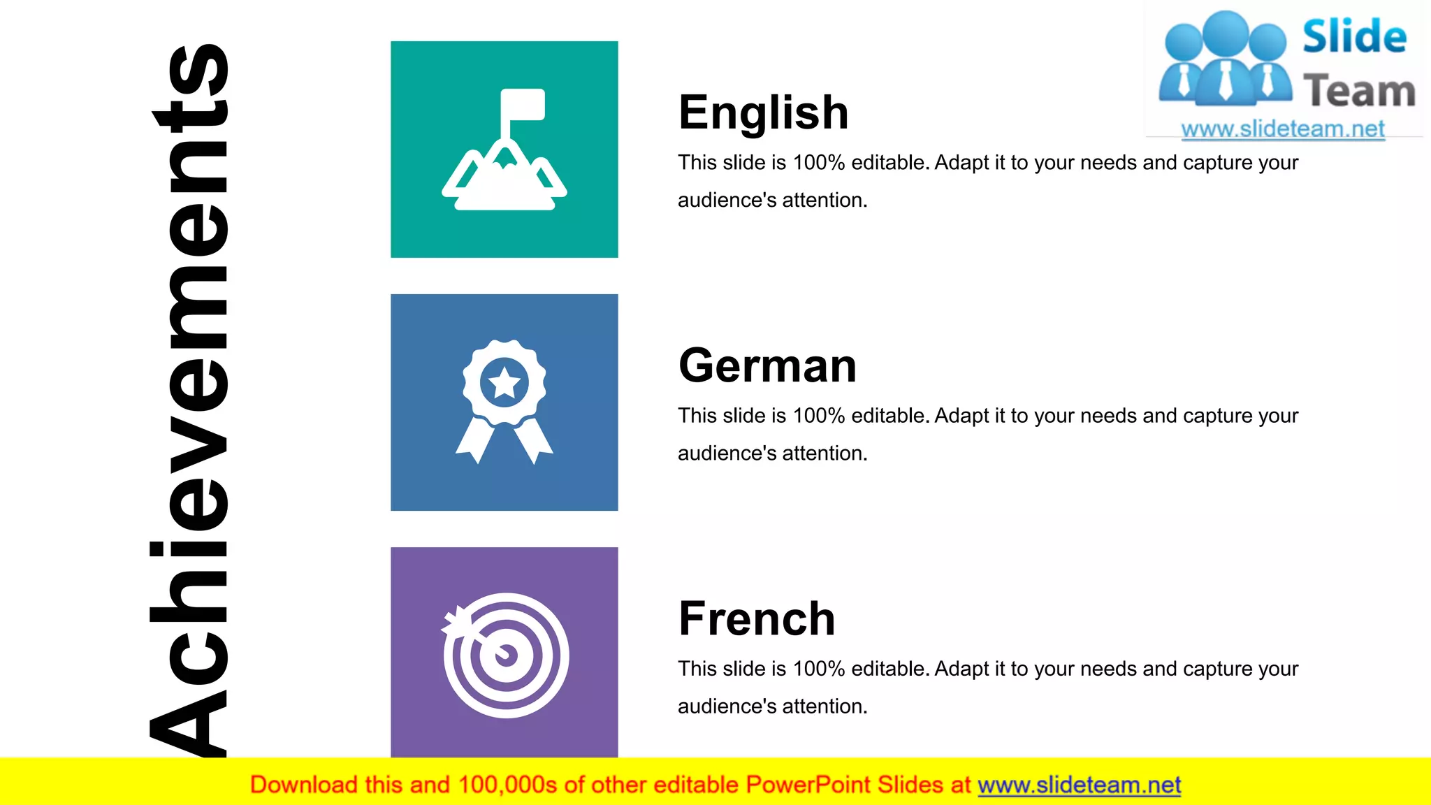 11
Achievements
French
This slide is 100% editable. Adapt it to your needs and capture your
audience's attention.
German
This slide is 100% editable. Adapt it to your needs and capture your
audience's attention.
English
This slide is 100% editable. Adapt it to your needs and capture your
audience's attention.
 