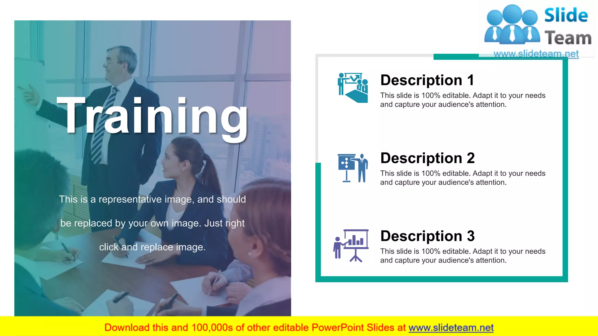 This slide is 100% editable. Adapt it to your needs
and capture your audience's attention.
Description 1
This slide is 100% editable. Adapt it to your needs
and capture your audience's attention.
Description 3
This slide is 100% editable. Adapt it to your needs
and capture your audience's attention.
Description 2
Training
This is a representative image, and should
be replaced by your own image. Just right
click and replace image.
12
 