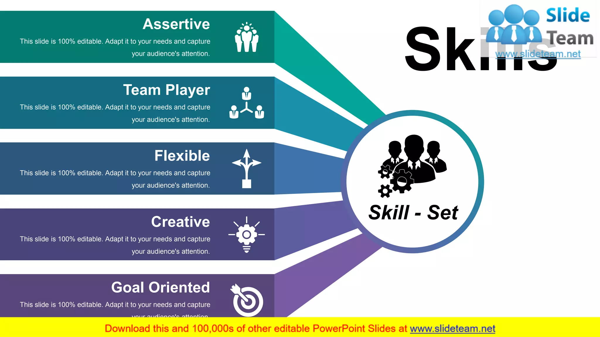 15
Assertive
This slide is 100% editable. Adapt it to your needs and capture
your audience's attention.
Team Player
This slide is 100% editable. Adapt it to your needs and capture
your audience's attention.
Flexible
This slide is 100% editable. Adapt it to your needs and capture
your audience's attention.
Creative
This slide is 100% editable. Adapt it to your needs and capture
your audience's attention.
Goal Oriented
This slide is 100% editable. Adapt it to your needs and capture
your audience's attention.
Skill - Set
Skills
 