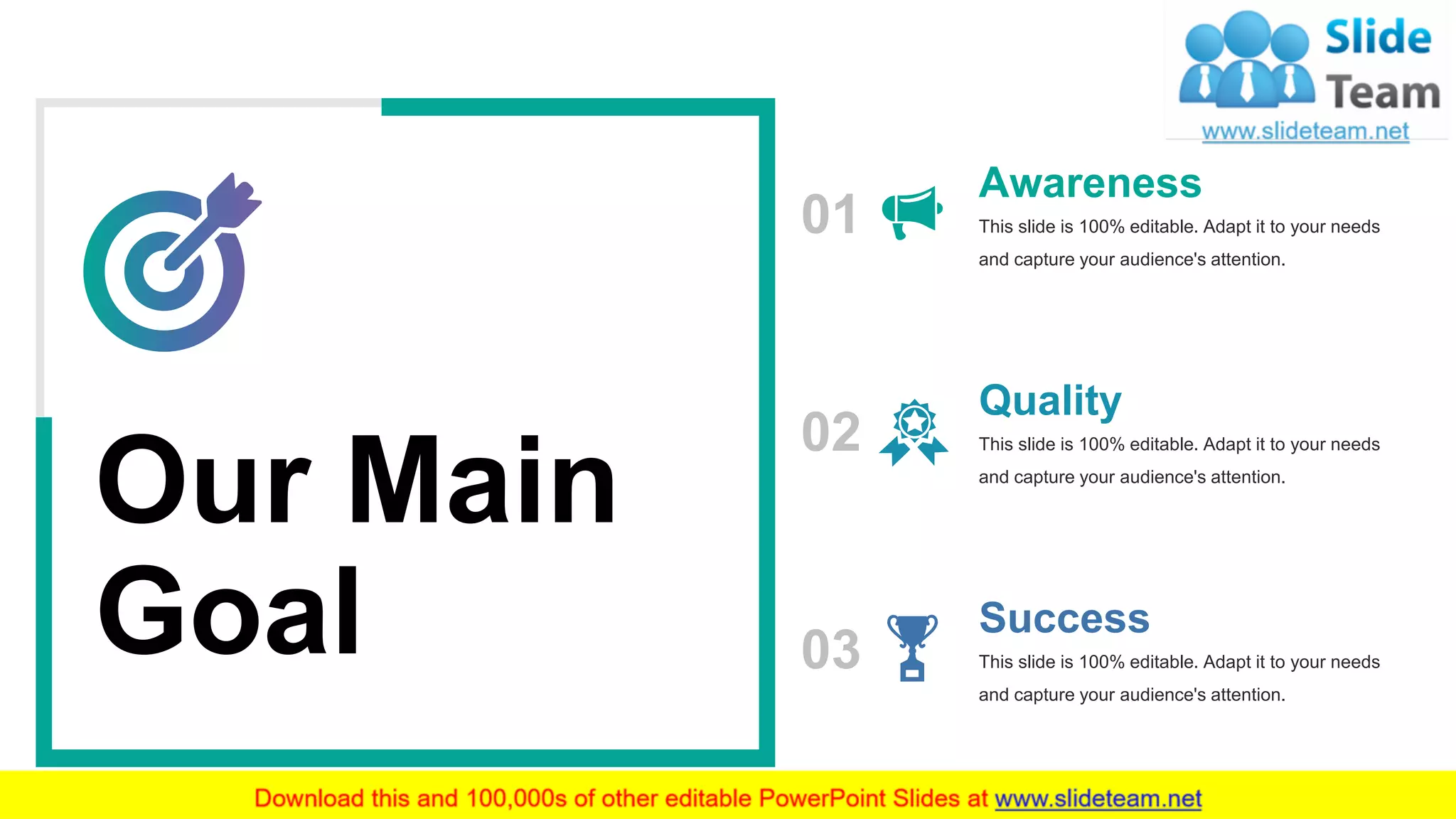 27
Our Main
Goal
01
Awareness
This slide is 100% editable. Adapt it to your needs
and capture your audience's attention.
02
Quality
This slide is 100% editable. Adapt it to your needs
and capture your audience's attention.
Success
This slide is 100% editable. Adapt it to your needs
and capture your audience's attention.
03
 