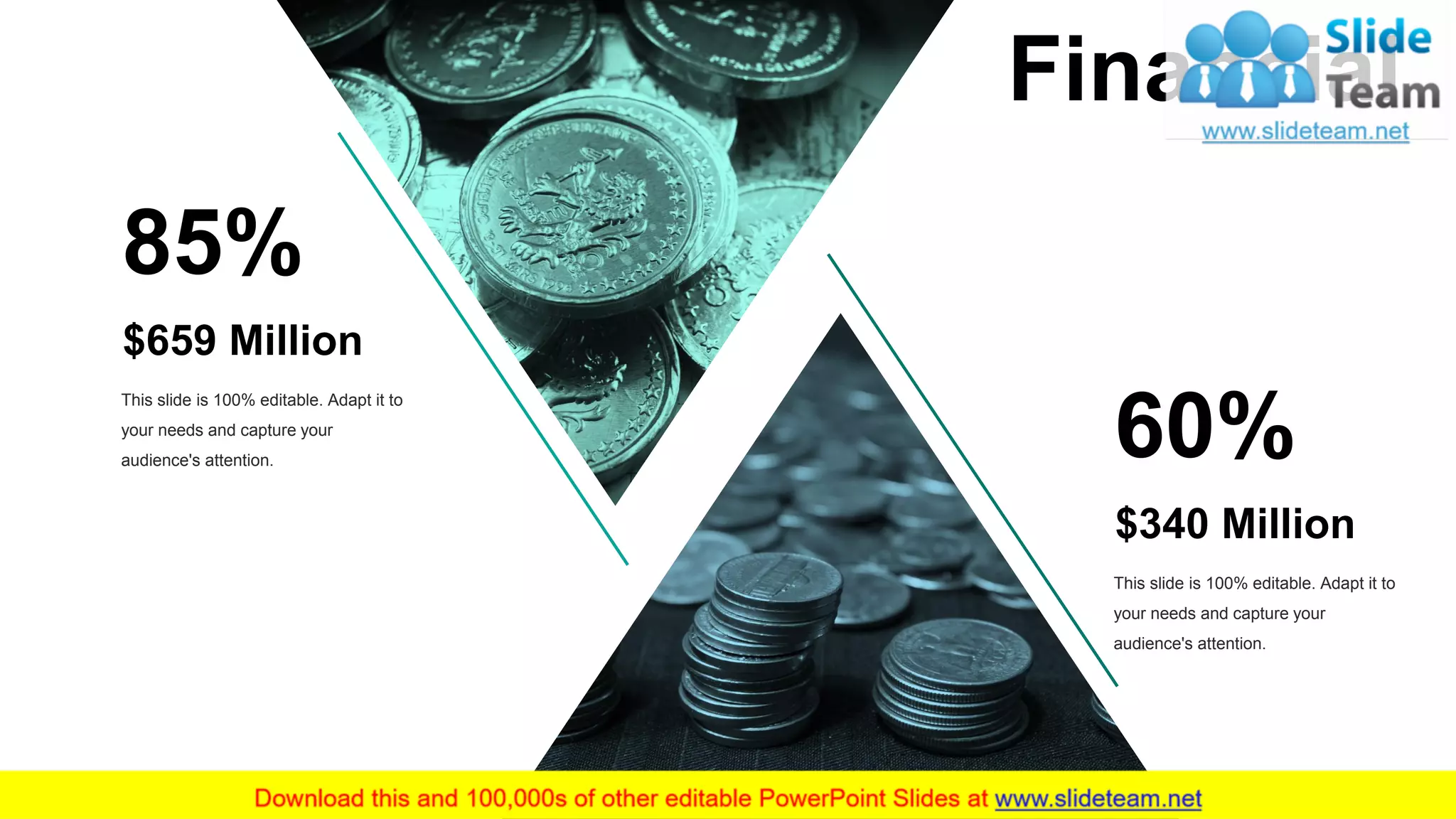 $659 Million
85%
This slide is 100% editable. Adapt it to
your needs and capture your
audience's attention.
$340 Million
60%
This slide is 100% editable. Adapt it to
your needs and capture your
audience's attention.
Financial
29
 