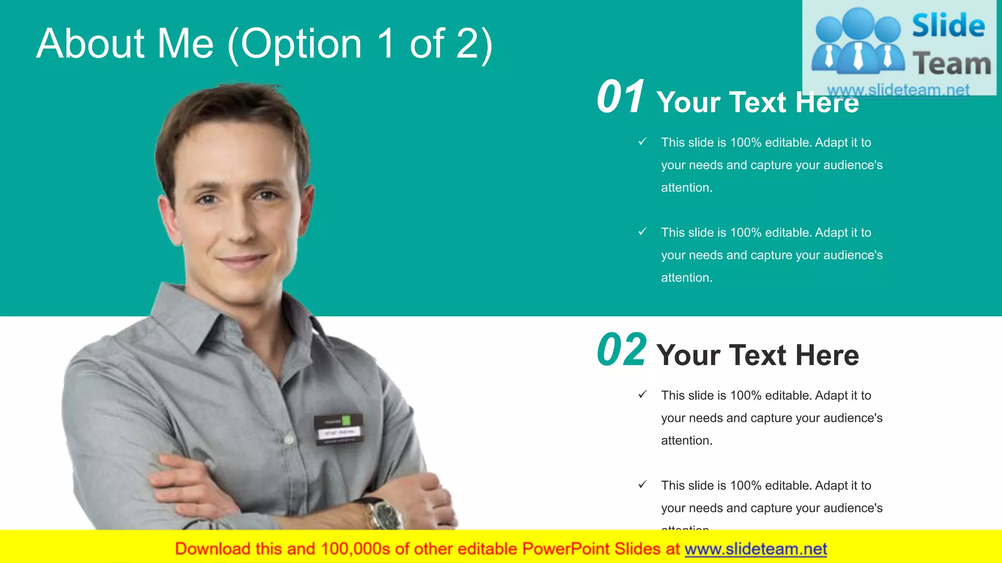 3
About Me (Option 1 of 2)
02 Your Text Here
✓ This slide is 100% editable. Adapt it to
your needs and capture your audience's
attention.
✓ This slide is 100% editable. Adapt it to
your needs and capture your audience's
attention.
01 Your Text Here
✓ This slide is 100% editable. Adapt it to
your needs and capture your audience's
attention.
✓ This slide is 100% editable. Adapt it to
your needs and capture your audience's
attention.
 