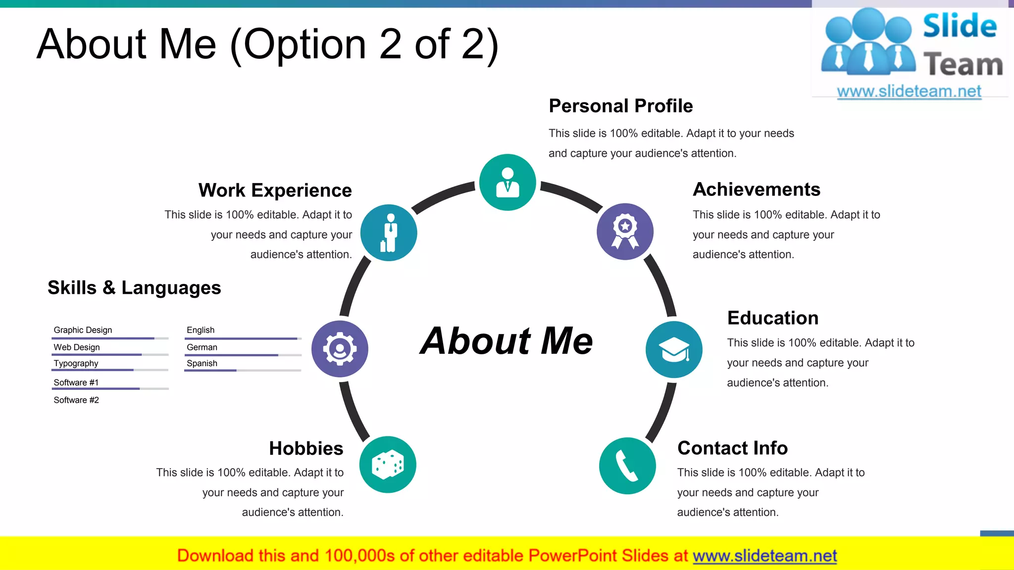 About Me (Option 2 of 2)
About Me
Personal Profile
This slide is 100% editable. Adapt it to your needs
and capture your audience's attention.
Education
This slide is 100% editable. Adapt it to
your needs and capture your
audience's attention.
Achievements
This slide is 100% editable. Adapt it to
your needs and capture your
audience's attention.
Work Experience
This slide is 100% editable. Adapt it to
your needs and capture your
audience's attention.
Contact Info
This slide is 100% editable. Adapt it to
your needs and capture your
audience's attention.
Hobbies
This slide is 100% editable. Adapt it to
your needs and capture your
audience's attention.
Skills & Languages
Spanish
English
German
Typography
Graphic Design
Web Design
Software #1
Software #2
4
 