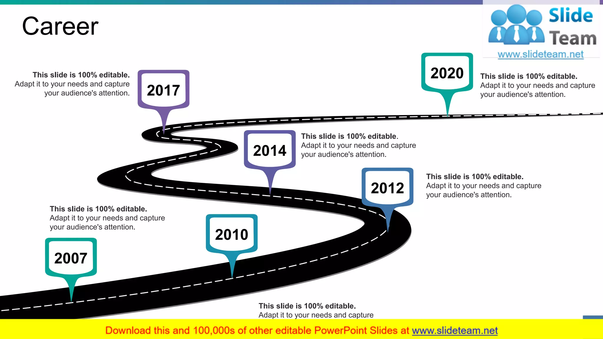 Career
This slide is 100% editable.
Adapt it to your needs and capture
your audience's attention.
This slide is 100% editable.
Adapt it to your needs and capture
your audience's attention.
This slide is 100% editable.
Adapt it to your needs and capture
your audience's attention.
This slide is 100% editable.
Adapt it to your needs and capture
your audience's attention.
This slide is 100% editable.
Adapt it to your needs and capture
your audience's attention.
2020
2017
2014
2012
2010
2007
This slide is 100% editable.
Adapt it to your needs and capture
your audience's attention.
5
 