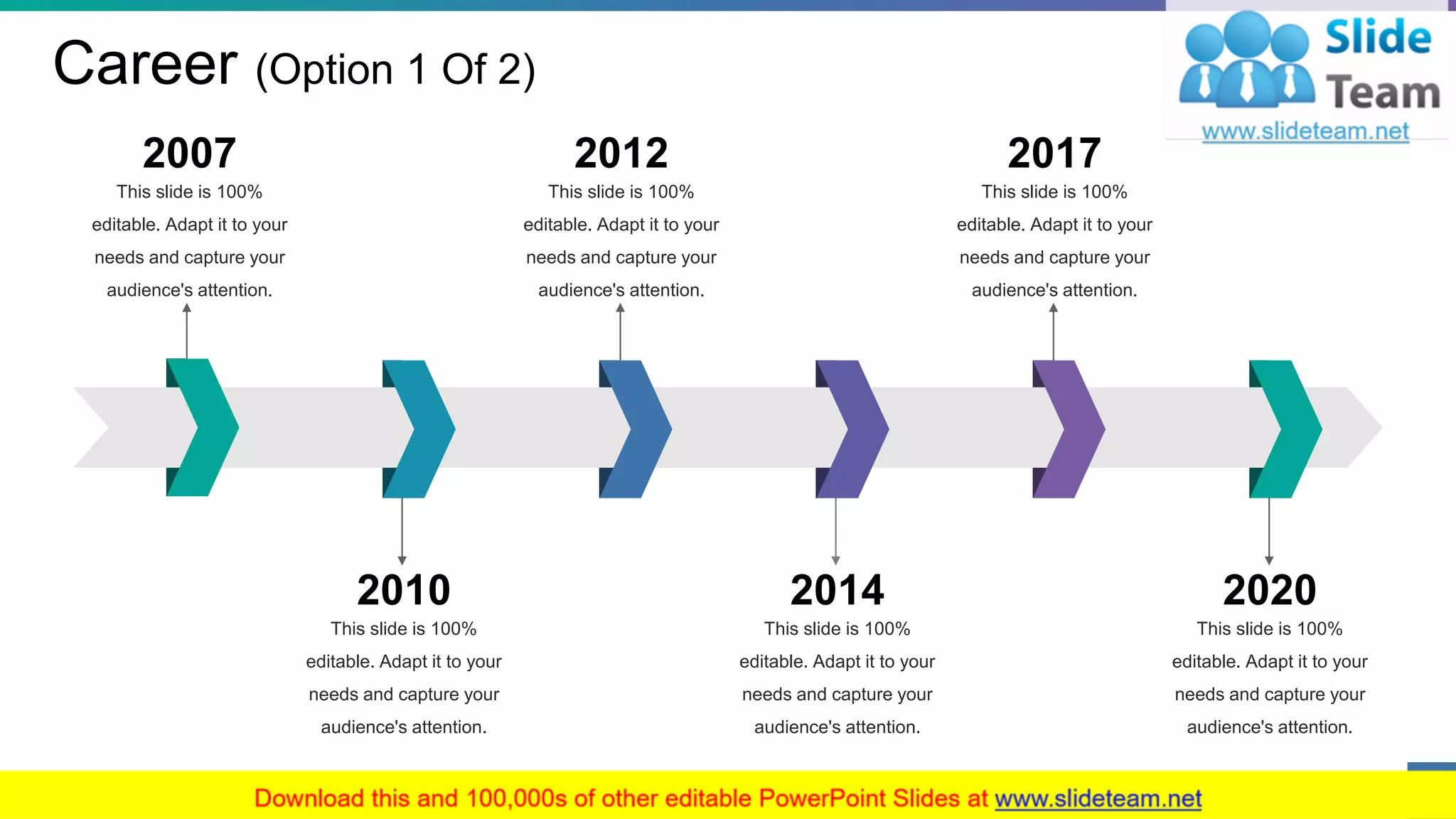 Career (Option 1 Of 2)
This slide is 100%
editable. Adapt it to your
needs and capture your
audience's attention.
2007
This slide is 100%
editable. Adapt it to your
needs and capture your
audience's attention.
2010
This slide is 100%
editable. Adapt it to your
needs and capture your
audience's attention.
2014
This slide is 100%
editable. Adapt it to your
needs and capture your
audience's attention.
2020
This slide is 100%
editable. Adapt it to your
needs and capture your
audience's attention.
2012
This slide is 100%
editable. Adapt it to your
needs and capture your
audience's attention.
2017
6
 