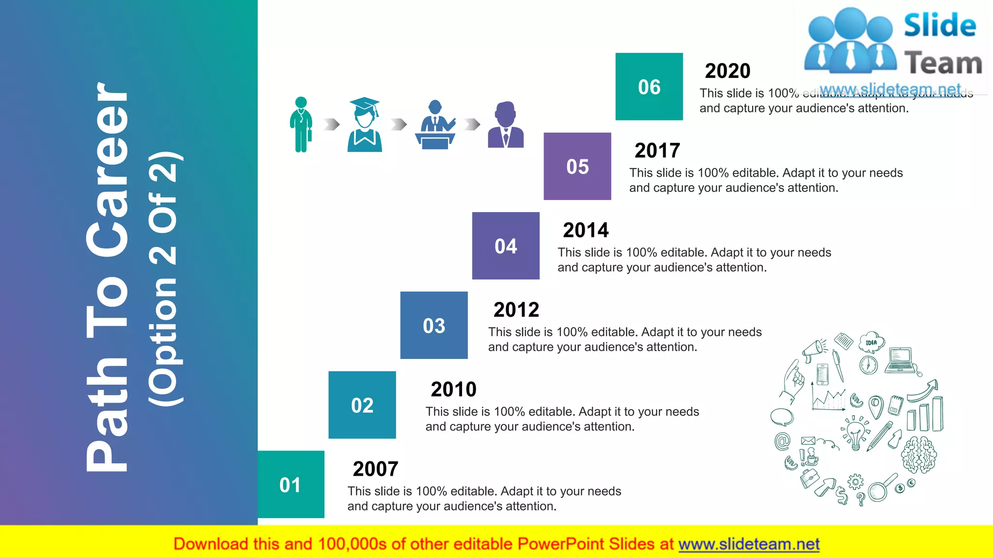 7
01 This slide is 100% editable. Adapt it to your needs
and capture your audience's attention.
2007
02 This slide is 100% editable. Adapt it to your needs
and capture your audience's attention.
2010
03 This slide is 100% editable. Adapt it to your needs
and capture your audience's attention.
2012
04 This slide is 100% editable. Adapt it to your needs
and capture your audience's attention.
2014
06 This slide is 100% editable. Adapt it to your needs
and capture your audience's attention.
2020
05 This slide is 100% editable. Adapt it to your needs
and capture your audience's attention.
2017
PathToCareer
(Option2Of2)
 