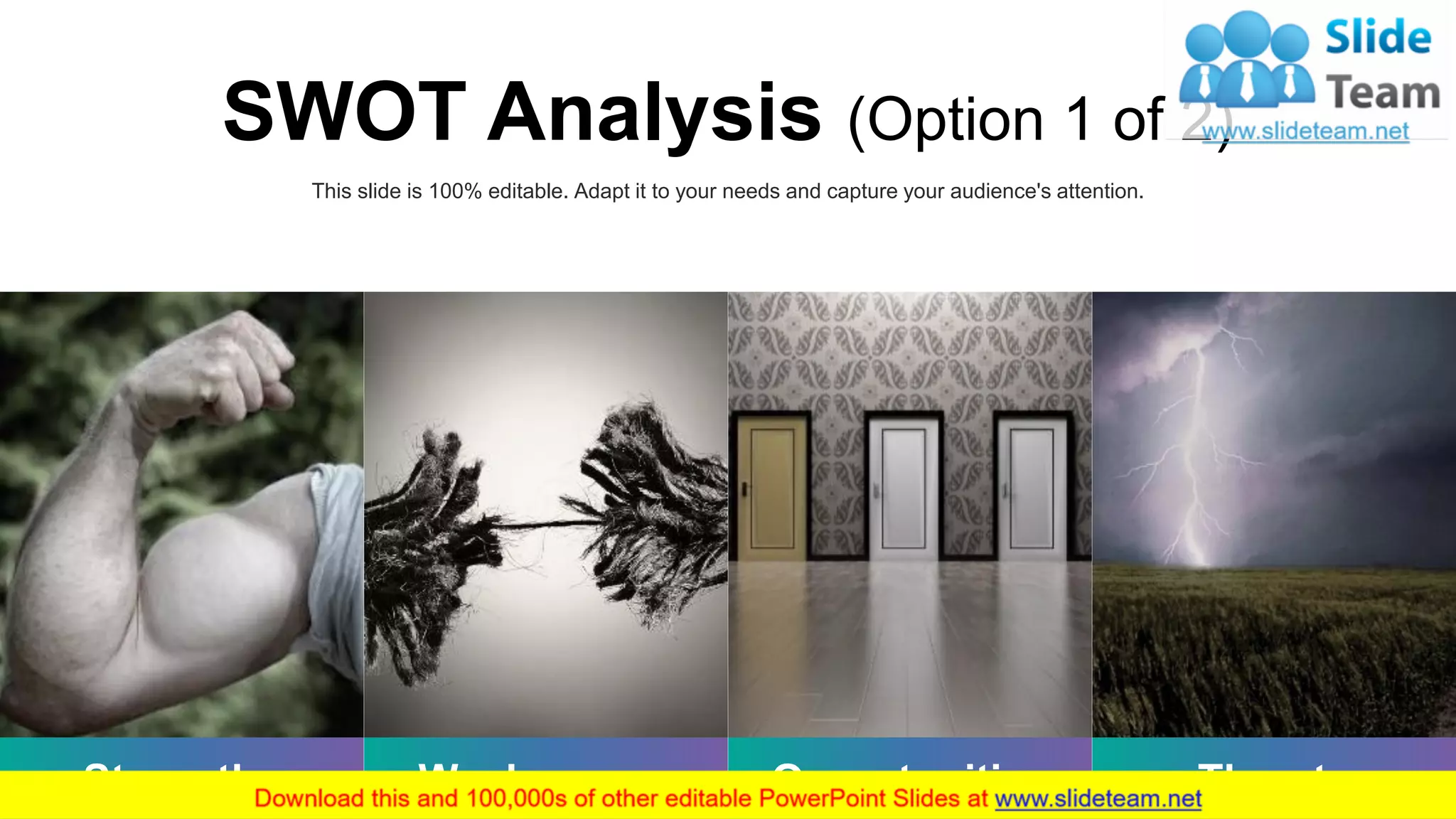 Strengths Weaknesses Opportunities Threats
This slide is 100% editable. Adapt it to your needs and capture your audience's attention.
SWOT Analysis (Option 1 of 2)
8
 