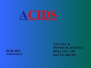 ACIDS 
NAYANA K 
PHYSICAL SCIENCE 
ROLL NO – 198 
KUCTE ARYAD 
04-06-2014 
WEDNESDAY 
 