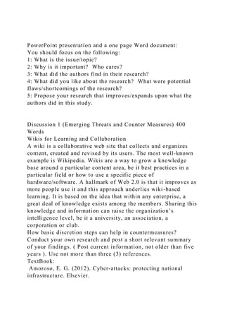 PowerPoint presentation and a one page Word document:
You should focus on the following:
1: What is the issue/topic?
2: Why is it important? Who cares?
3: What did the authors find in their research?
4: What did you like about the research? What were potential
flaws/shortcomings of the research?
5: Propose your research that improves/expands upon what the
authors did in this study.
Discussion 1 (Emerging Threats and Counter Measures) 400
Words
Wikis for Learning and Collaboration
A wiki is a collaborative web site that collects and organizes
content, created and revised by its users. The most well-known
example is Wikipedia. Wikis are a way to grow a knowledge
base around a particular content area, be it best practices in a
particular field or how to use a specific piece of
hardware/software. A hallmark of Web 2.0 is that it improves as
more people use it and this approach underlies wiki-based
learning. It is based on the idea that within any enterprise, a
great deal of knowledge exists among the members. Sharing this
knowledge and information can raise the organization’s
intelligence level, be it a university, an association, a
corporation or club.
How basic discretion steps can help in countermeasures?
Conduct your own research and post a short relevant summary
of your findings. ( Post current information, not older than five
years ). Use not more than three (3) references.
TextBook:
Amoroso, E. G. (2012). Cyber-attacks: protecting national
infrastructure. Elsevier.
 