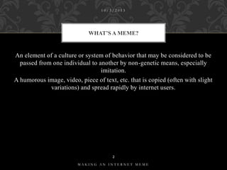 10/3/2013

WHAT’S A MEME?

An element of a culture or system of behavior that may be considered to be
passed from one individual to another by non-genetic means, especially
imitation.
A humorous image, video, piece of text, etc. that is copied (often with slight
variations) and spread rapidly by internet users.

2
MAKING AN INTERNET MEME

 