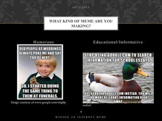 10/3/2013

WHAT KIND OF MEME ARE YOU
MAKING?

Humorous

Educational/Informative

Image courtesy of www.tumblr.com/tagged/actual-advicemallard

Image courtesy of www.google.com/imghp
4

MAKING AN INTERNET MEME

 