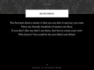 10/3/2013

REMEMBER:

The best part about a meme is that you can alter it anyway you want.
There are literally hundreds of memes out there.
If you don’t like one that’s out there, feel free to create your own!
Who knows? You could be the next Bad Luck Brian!

9
MAKING AN INTERNET MEME

 