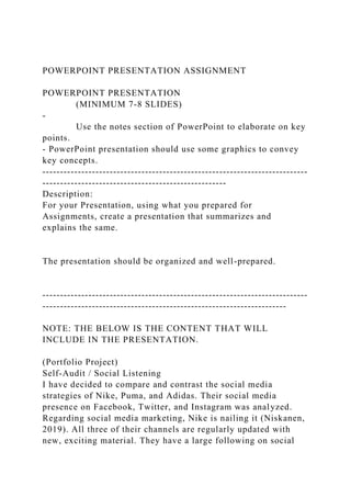 POWERPOINT PRESENTATION ASSIGNMENT
POWERPOINT PRESENTATION
(MINIMUM 7-8 SLIDES)
-
Use the notes section of PowerPoint to elaborate on key
points.
- PowerPoint presentation should use some graphics to convey
key concepts.
---------------------------------------------------------------------------
----------------------------------------------------
Description:
For your Presentation, using what you prepared for
Assignments, create a presentation that summarizes and
explains the same.
The presentation should be organized and well-prepared.
---------------------------------------------------------------------------
---------------------------------------------------------------------
NOTE: THE BELOW IS THE CONTENT THAT WILL
INCLUDE IN THE PRESENTATION.
(Portfolio Project)
Self-Audit / Social Listening
I have decided to compare and contrast the social media
strategies of Nike, Puma, and Adidas. Their social media
presence on Facebook, Twitter, and Instagram was analyzed.
Regarding social media marketing, Nike is nailing it (Niskanen,
2019). All three of their channels are regularly updated with
new, exciting material. They have a large following on social
 