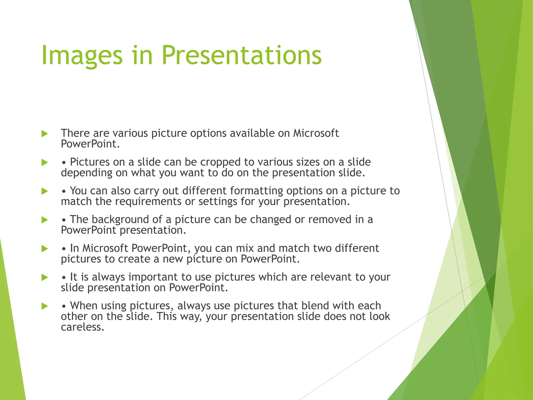 Images in Presentations
 There are various picture options available on Microsoft
PowerPoint.
 • Pictures on a slide can be cropped to various sizes on a slide
depending on what you want to do on the presentation slide.
 • You can also carry out different formatting options on a picture to
match the requirements or settings for your presentation.
 • The background of a picture can be changed or removed in a
PowerPoint presentation.
 • In Microsoft PowerPoint, you can mix and match two different
pictures to create a new picture on PowerPoint.
 • It is always important to use pictures which are relevant to your
slide presentation on PowerPoint.
 • When using pictures, always use pictures that blend with each
other on the slide. This way, your presentation slide does not look
careless.
 