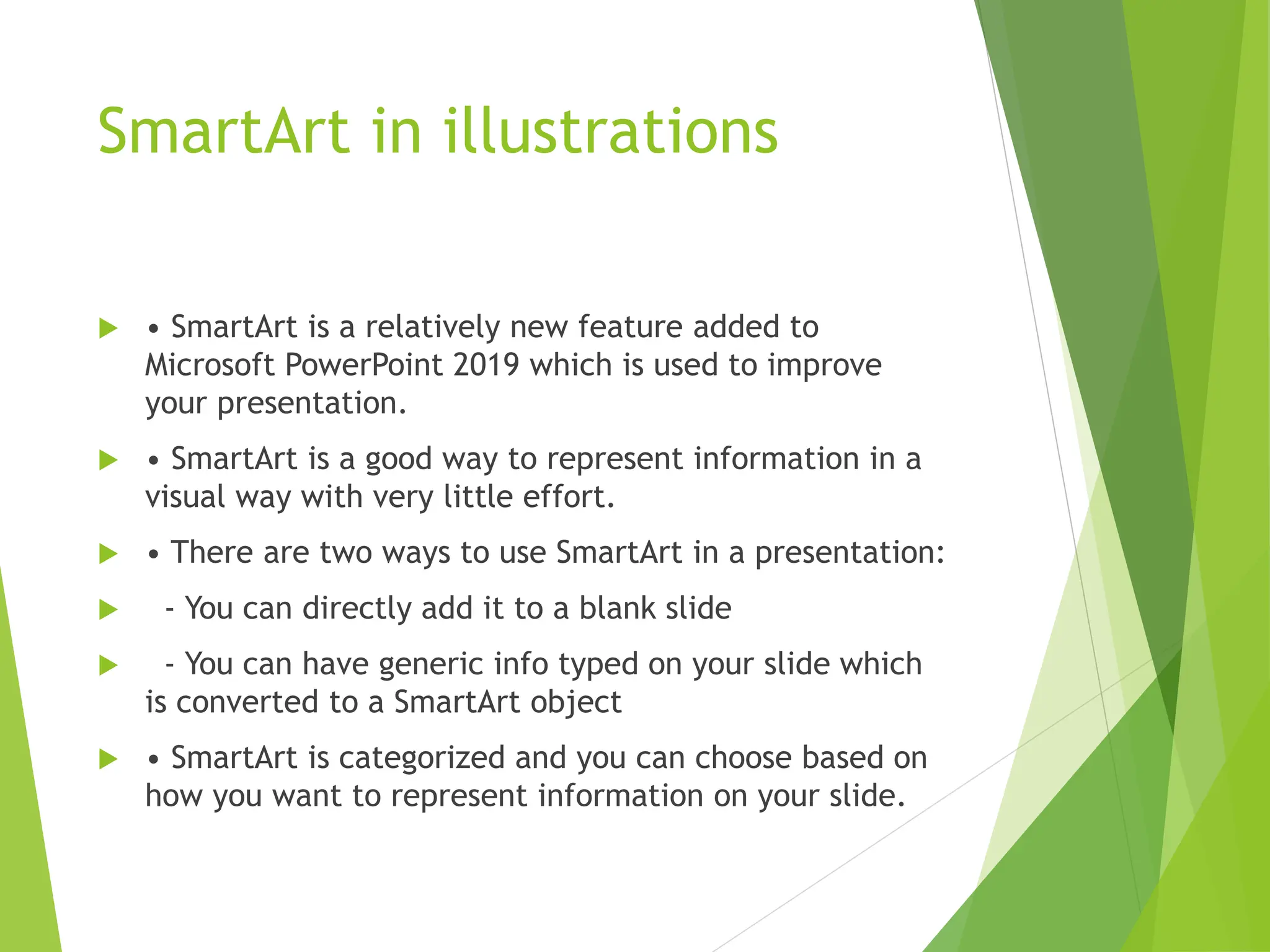SmartArt in illustrations
 • SmartArt is a relatively new feature added to
Microsoft PowerPoint 2019 which is used to improve
your presentation.
 • SmartArt is a good way to represent information in a
visual way with very little effort.
 • There are two ways to use SmartArt in a presentation:
 - You can directly add it to a blank slide
 - You can have generic info typed on your slide which
is converted to a SmartArt object
 • SmartArt is categorized and you can choose based on
how you want to represent information on your slide.
 