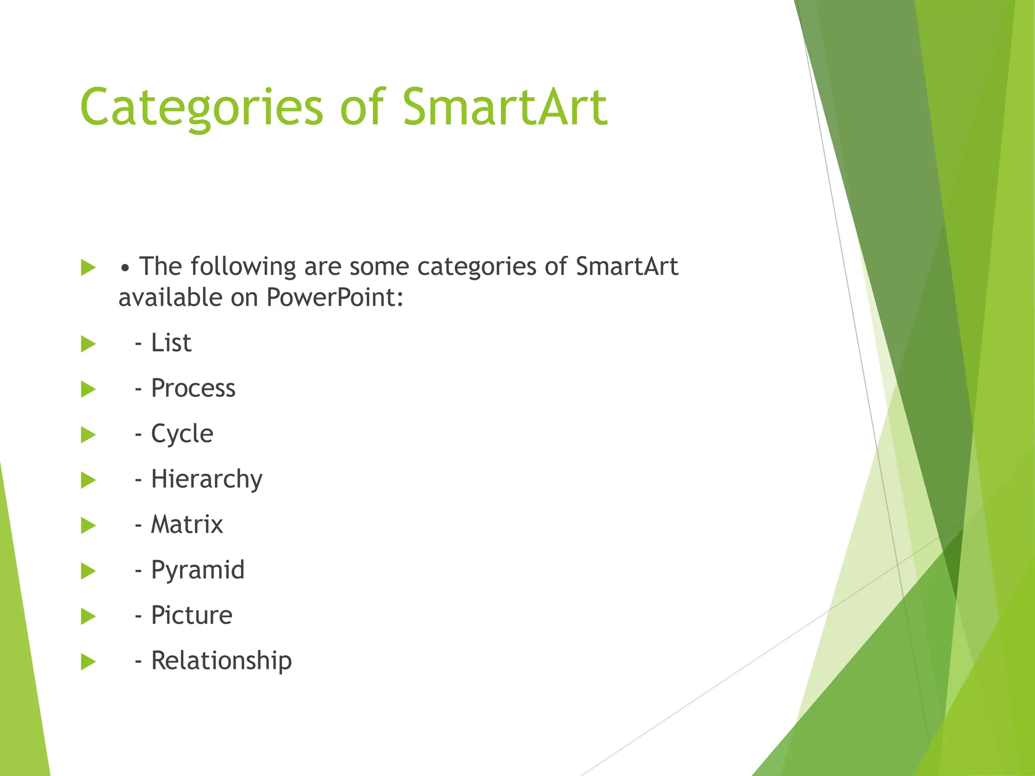 Categories of SmartArt
 • The following are some categories of SmartArt
available on PowerPoint:
 - List
 - Process
 - Cycle
 - Hierarchy
 - Matrix
 - Pyramid
 - Picture
 - Relationship
 