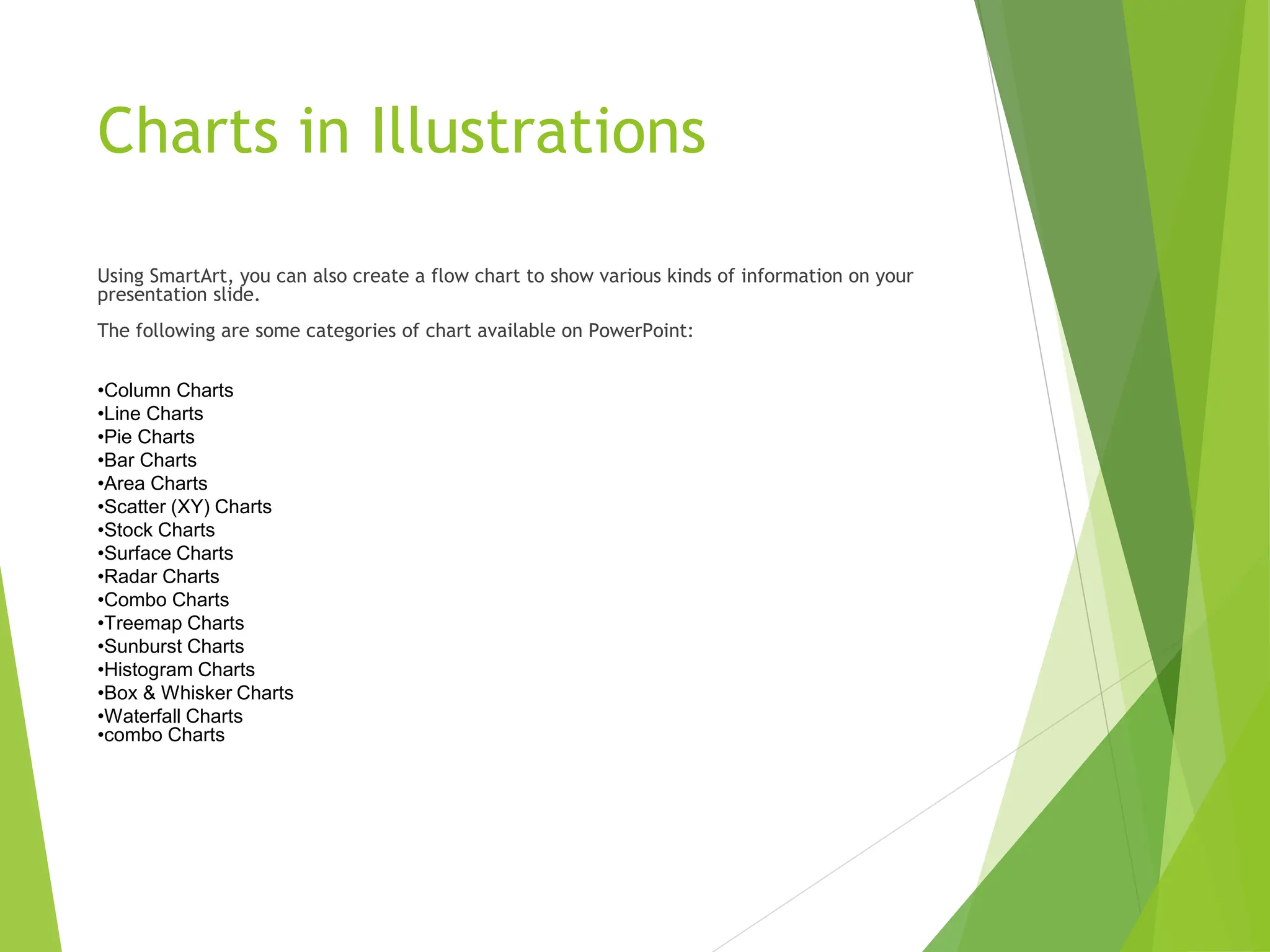 Charts in Illustrations
Using SmartArt, you can also create a flow chart to show various kinds of information on your
presentation slide.
The following are some categories of chart available on PowerPoint:
•Column Charts
•Line Charts
•Pie Charts
•Bar Charts
•Area Charts
•Scatter (XY) Charts
•Stock Charts
•Surface Charts
•Radar Charts
•Combo Charts
•Treemap Charts
•Sunburst Charts
•Histogram Charts
•Box & Whisker Charts
•Waterfall Charts
•combo Charts
 