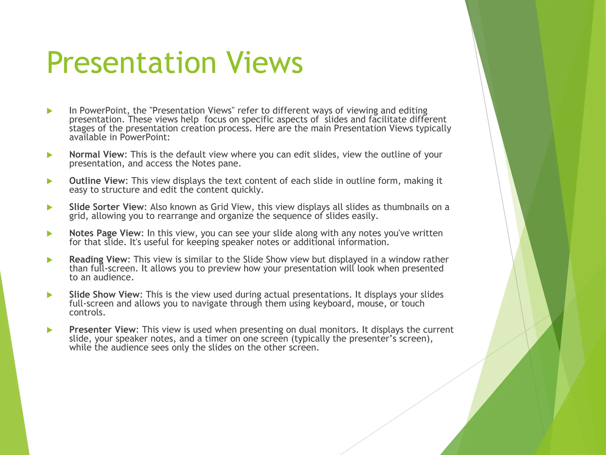 Presentation Views
 In PowerPoint, the "Presentation Views" refer to different ways of viewing and editing
presentation. These views help focus on specific aspects of slides and facilitate different
stages of the presentation creation process. Here are the main Presentation Views typically
available in PowerPoint:
 Normal View: This is the default view where you can edit slides, view the outline of your
presentation, and access the Notes pane.
 Outline View: This view displays the text content of each slide in outline form, making it
easy to structure and edit the content quickly.
 Slide Sorter View: Also known as Grid View, this view displays all slides as thumbnails on a
grid, allowing you to rearrange and organize the sequence of slides easily.
 Notes Page View: In this view, you can see your slide along with any notes you've written
for that slide. It's useful for keeping speaker notes or additional information.
 Reading View: This view is similar to the Slide Show view but displayed in a window rather
than full-screen. It allows you to preview how your presentation will look when presented
to an audience.
 Slide Show View: This is the view used during actual presentations. It displays your slides
full-screen and allows you to navigate through them using keyboard, mouse, or touch
controls.
 Presenter View: This view is used when presenting on dual monitors. It displays the current
slide, your speaker notes, and a timer on one screen (typically the presenter’s screen),
while the audience sees only the slides on the other screen.
 