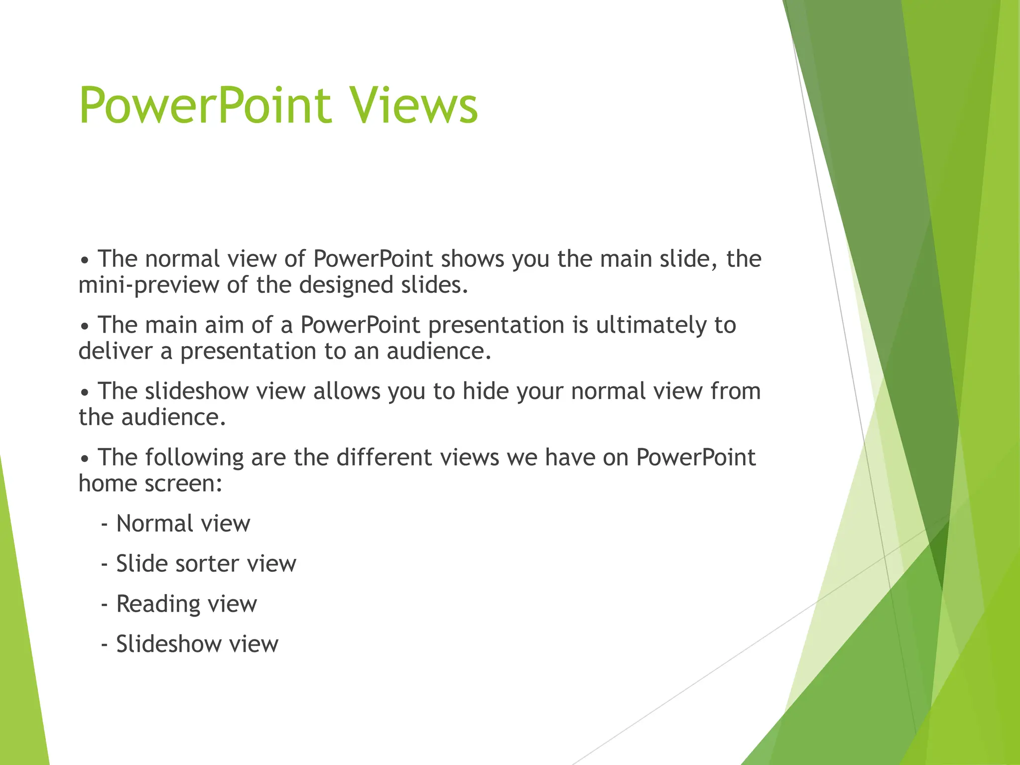 PowerPoint Views
• The normal view of PowerPoint shows you the main slide, the
mini-preview of the designed slides.
• The main aim of a PowerPoint presentation is ultimately to
deliver a presentation to an audience.
• The slideshow view allows you to hide your normal view from
the audience.
• The following are the different views we have on PowerPoint
home screen:
- Normal view
- Slide sorter view
- Reading view
- Slideshow view
 