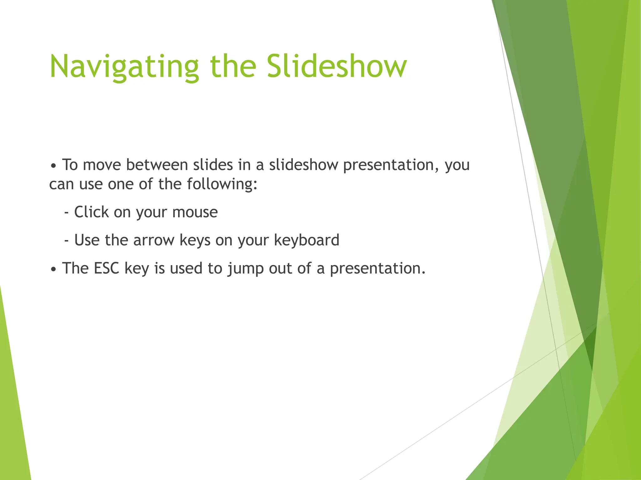 Navigating the Slideshow
• To move between slides in a slideshow presentation, you
can use one of the following:
- Click on your mouse
- Use the arrow keys on your keyboard
• The ESC key is used to jump out of a presentation.
 