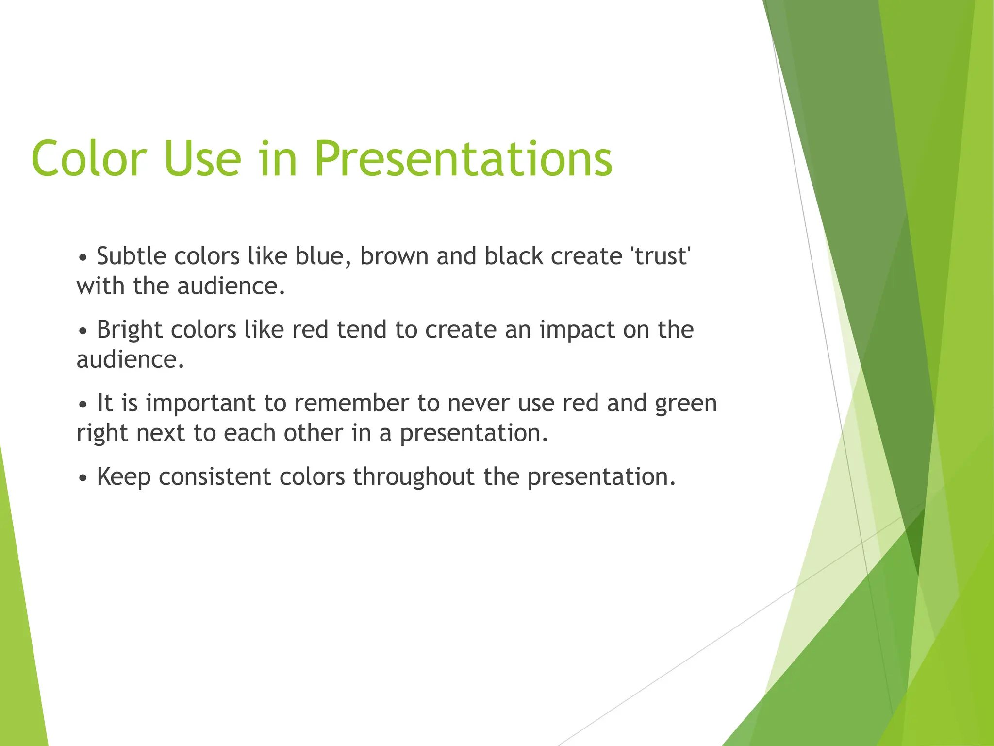 Color Use in Presentations
• Subtle colors like blue, brown and black create 'trust'
with the audience.
• Bright colors like red tend to create an impact on the
audience.
• It is important to remember to never use red and green
right next to each other in a presentation.
• Keep consistent colors throughout the presentation.
 
