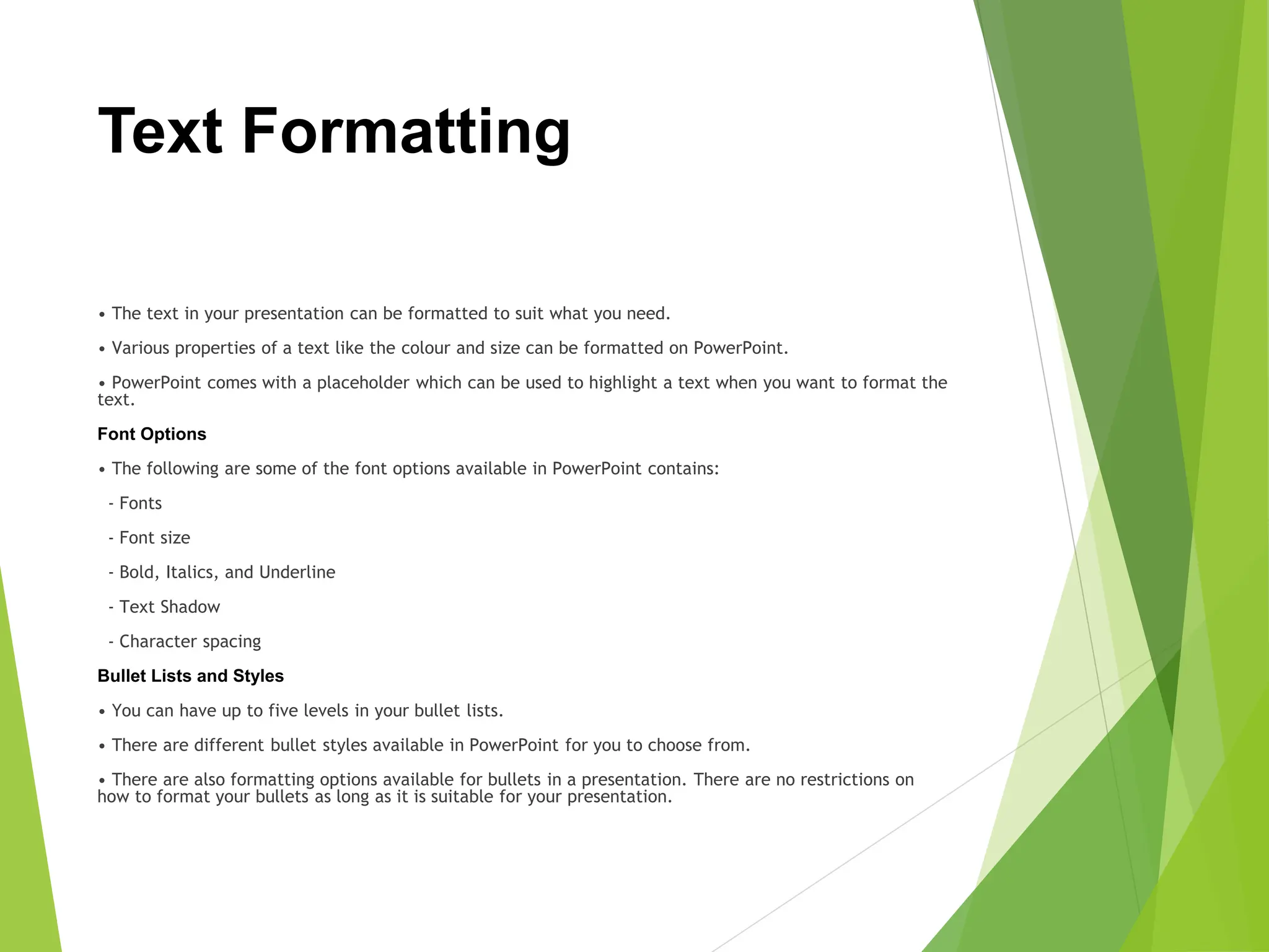Text Formatting
• The text in your presentation can be formatted to suit what you need.
• Various properties of a text like the colour and size can be formatted on PowerPoint.
• PowerPoint comes with a placeholder which can be used to highlight a text when you want to format the
text.
Font Options
• The following are some of the font options available in PowerPoint contains:
- Fonts
- Font size
- Bold, Italics, and Underline
- Text Shadow
- Character spacing
Bullet Lists and Styles
• You can have up to five levels in your bullet lists.
• There are different bullet styles available in PowerPoint for you to choose from.
• There are also formatting options available for bullets in a presentation. There are no restrictions on
how to format your bullets as long as it is suitable for your presentation.
 