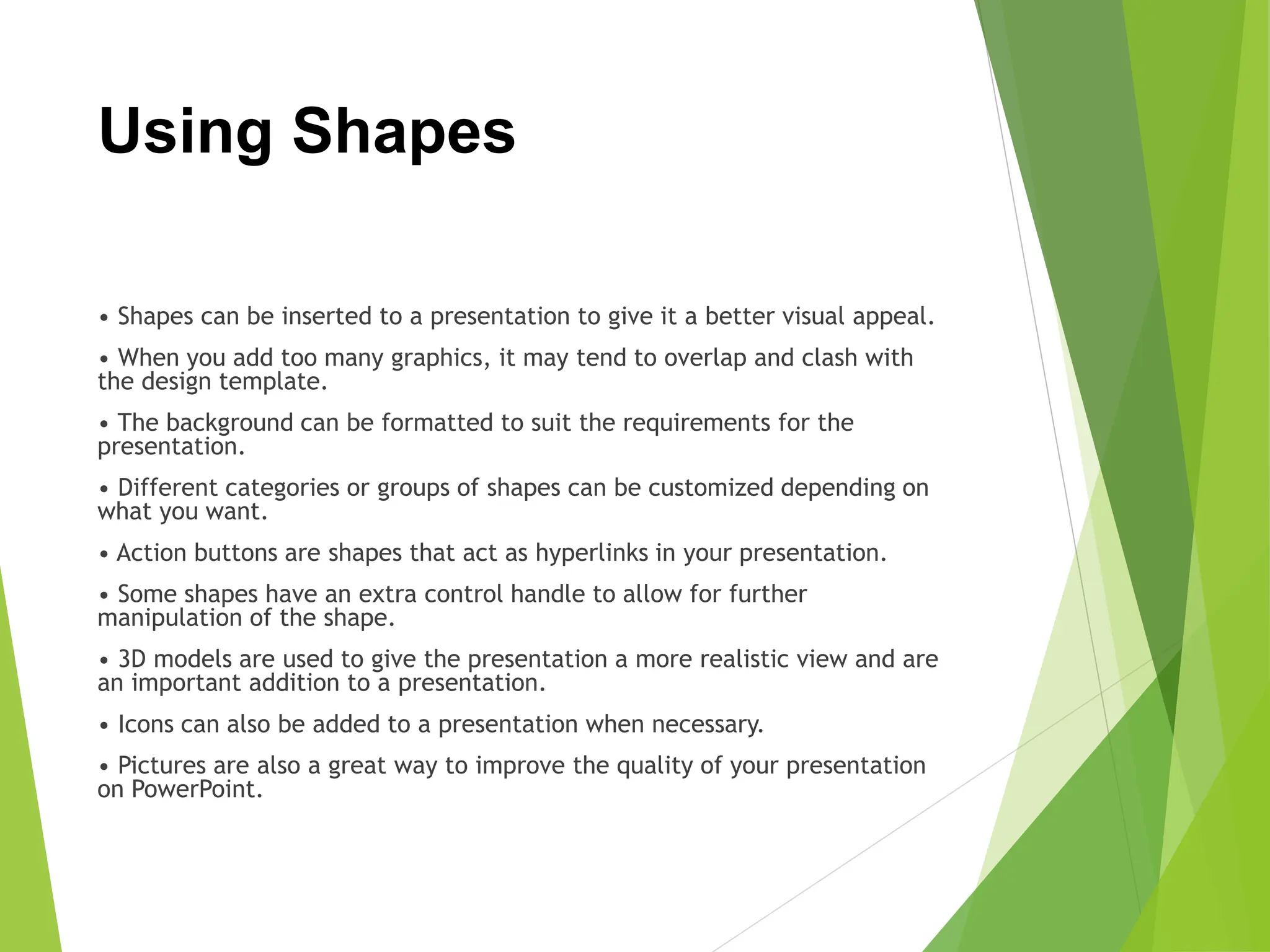 Using Shapes
• Shapes can be inserted to a presentation to give it a better visual appeal.
• When you add too many graphics, it may tend to overlap and clash with
the design template.
• The background can be formatted to suit the requirements for the
presentation.
• Different categories or groups of shapes can be customized depending on
what you want.
• Action buttons are shapes that act as hyperlinks in your presentation.
• Some shapes have an extra control handle to allow for further
manipulation of the shape.
• 3D models are used to give the presentation a more realistic view and are
an important addition to a presentation.
• Icons can also be added to a presentation when necessary.
• Pictures are also a great way to improve the quality of your presentation
on PowerPoint.
 