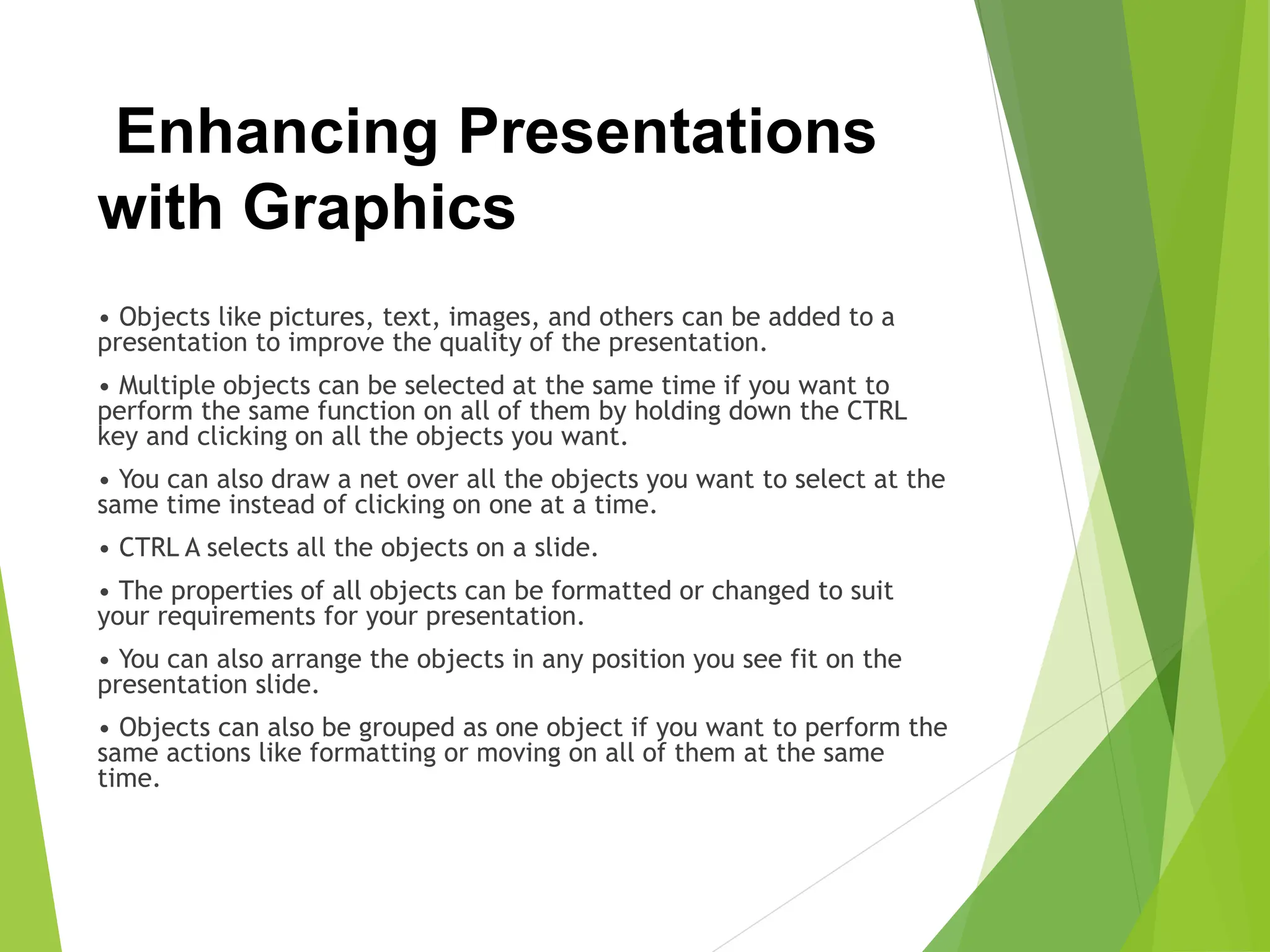 Enhancing Presentations
with Graphics
• Objects like pictures, text, images, and others can be added to a
presentation to improve the quality of the presentation.
• Multiple objects can be selected at the same time if you want to
perform the same function on all of them by holding down the CTRL
key and clicking on all the objects you want.
• You can also draw a net over all the objects you want to select at the
same time instead of clicking on one at a time.
• CTRL A selects all the objects on a slide.
• The properties of all objects can be formatted or changed to suit
your requirements for your presentation.
• You can also arrange the objects in any position you see fit on the
presentation slide.
• Objects can also be grouped as one object if you want to perform the
same actions like formatting or moving on all of them at the same
time.
 