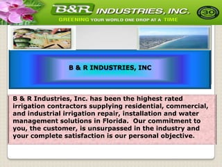 B & R INDUSTRIES, INC

B & R Industries, Inc. has been the highest rated
irrigation contractors supplying residential, commercial,
and industrial irrigation repair, installation and water
management solutions in Florida. Our commitment to
you, the customer, is unsurpassed in the industry and
your complete satisfaction is our personal objective.

 