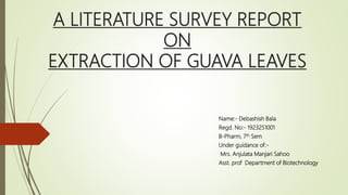 A LITERATURE SURVEY REPORT
ON
EXTRACTION OF GUAVA LEAVES
Name:- Debashish Bala
Regd. No:- 1923251001
B-Pharm, 7th Sem
Under guidance of:-
Mrs. Anjulata Manjari Sahoo
Asst. prof Department of Biotechnology
 
