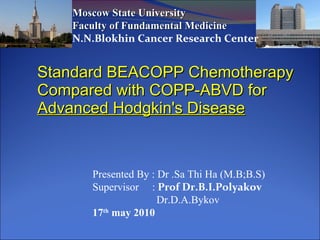 Standard BEACOPP Chemotherapy Compared with COPP-ABVD for  Advanced Hodgkin's Disease Moscow State University Faculty of Fundamental Medicine N.N.Blokhin Cancer Research Center Presented By : Dr .Sa Thi Ha (M.B;B.S) Supervisor  :  Prof Dr.B.I.Polyakov  Dr.D.A.Bykov 17 th  may 2010  