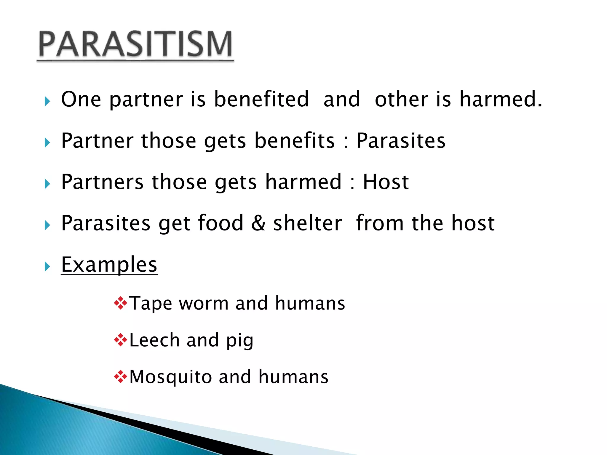  One partner is benefited and other is harmed. 
 Partner those gets benefits : Parasites 
 Partners those gets harmed : Host 
 Parasites get food & shelter from the host 
 Examples 
Tape worm and humans 
Leech and pig 
Mosquito and humans 
 