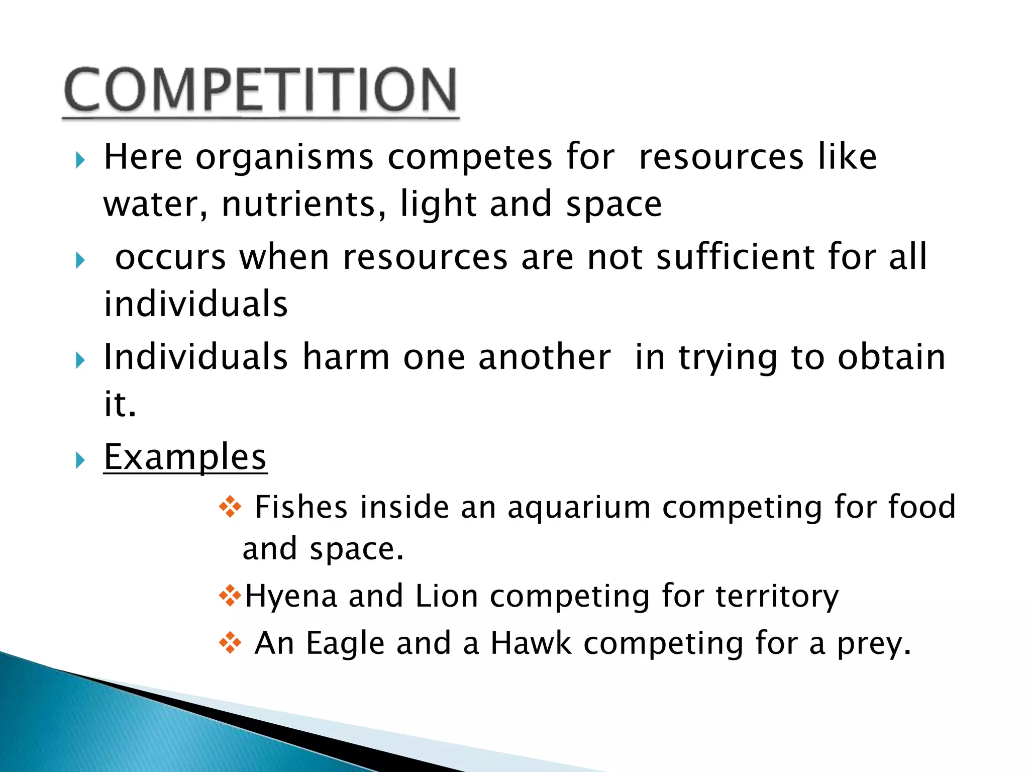  Here organisms competes for resources like 
water, nutrients, light and space 
 occurs when resources are not sufficient for all 
individuals 
 Individuals harm one another in trying to obtain 
it. 
 Examples 
 Fishes inside an aquarium competing for food 
and space. 
Hyena and Lion competing for territory 
 An Eagle and a Hawk competing for a prey. 
 