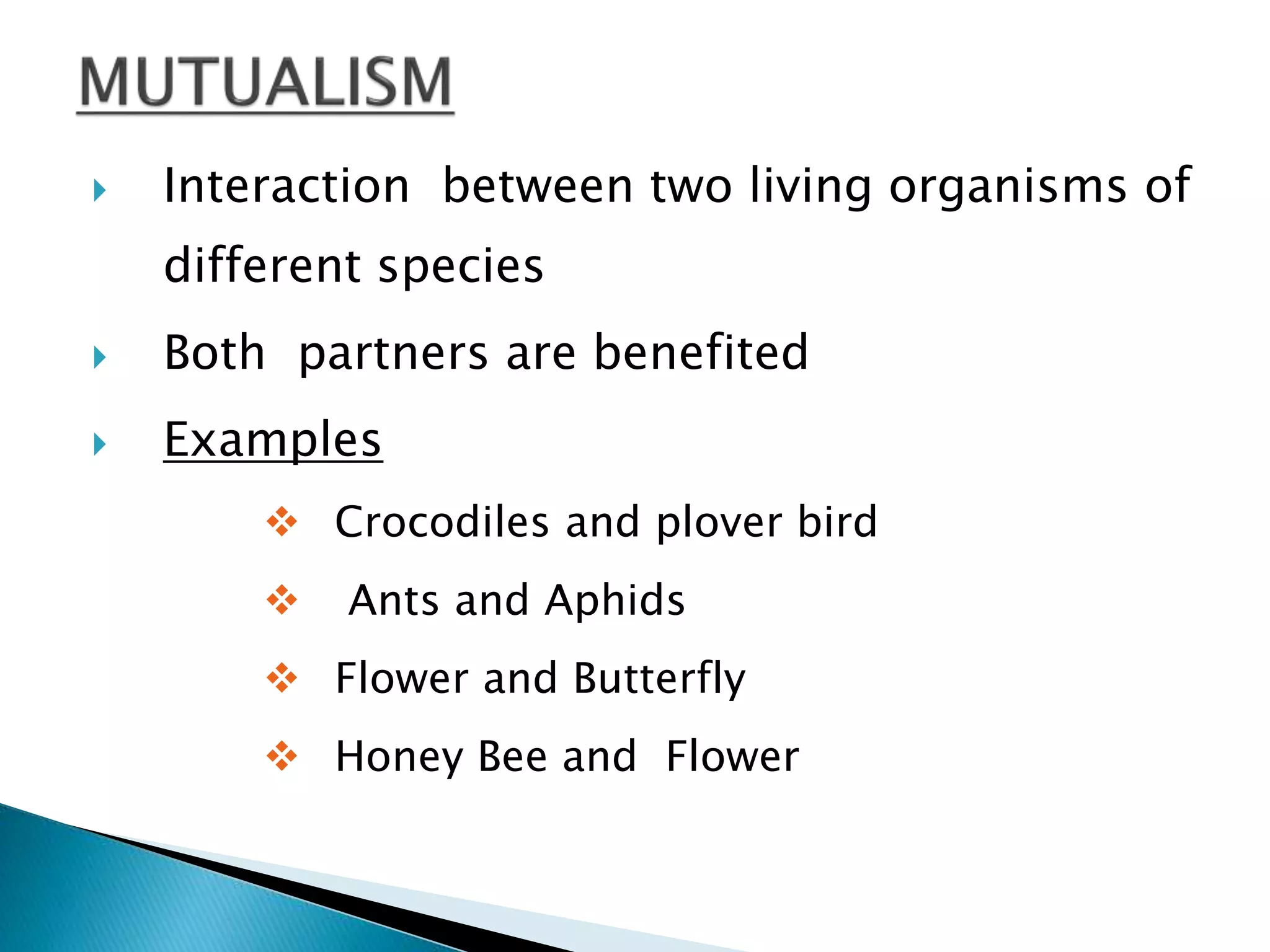  Interaction between two living organisms of 
different species 
 Both partners are benefited 
 Examples 
 Crocodiles and plover bird 
 Ants and Aphids 
 Flower and Butterfly 
 Honey Bee and Flower 
 