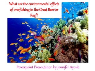 Powerpoint Presentation by Jennifer Ayoub
What are the environmental effects
of overfishing in the Great Barrier
Reef?
 