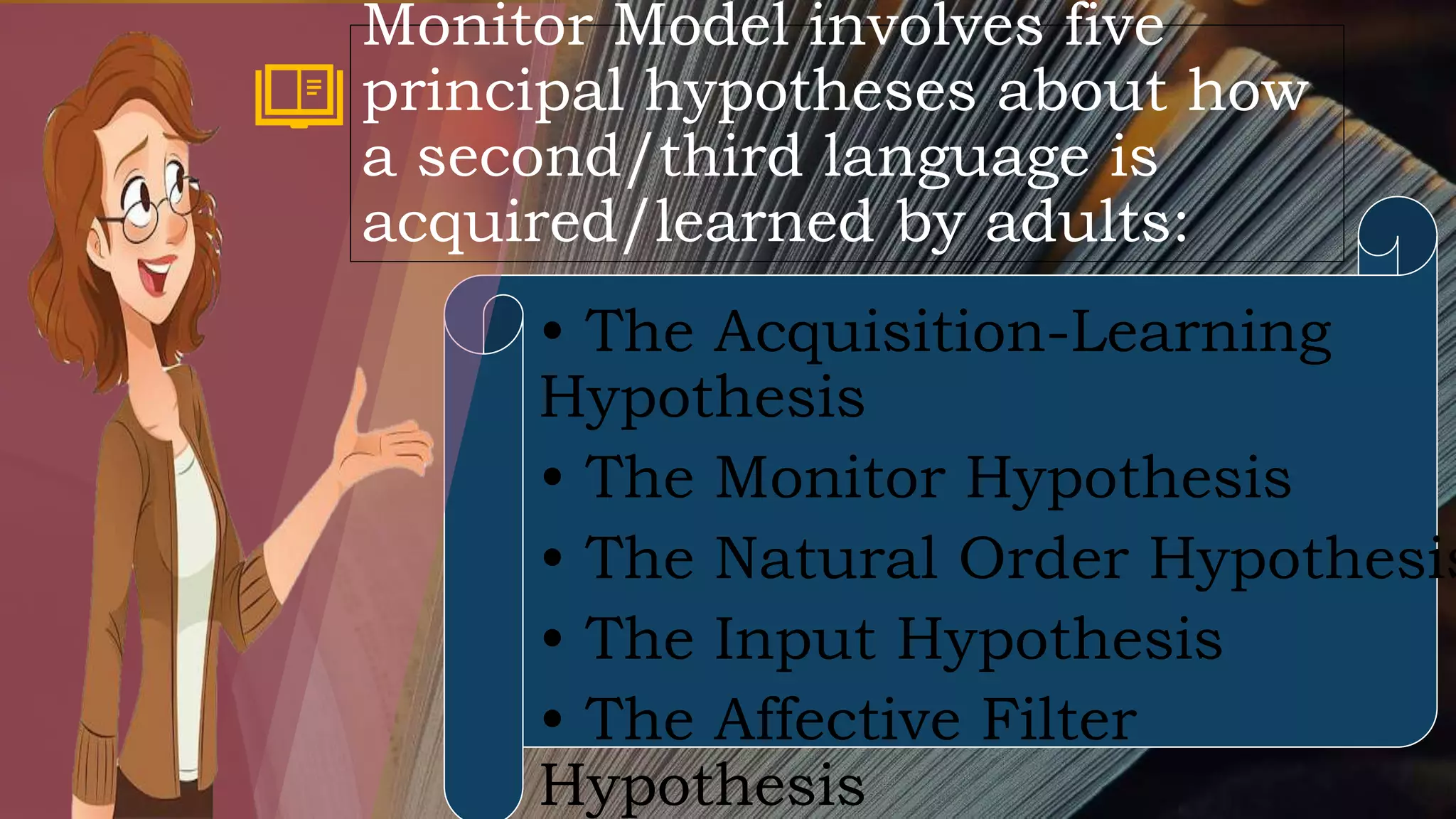 • The Acquisition-Learning
Hypothesis
• The Monitor Hypothesis
• The Natural Order Hypothesis
• The Input Hypothesis
• The Affective Filter
Hypothesis
Monitor Model involves five
principal hypotheses about how
a second/third language is
acquired/learned by adults:
 