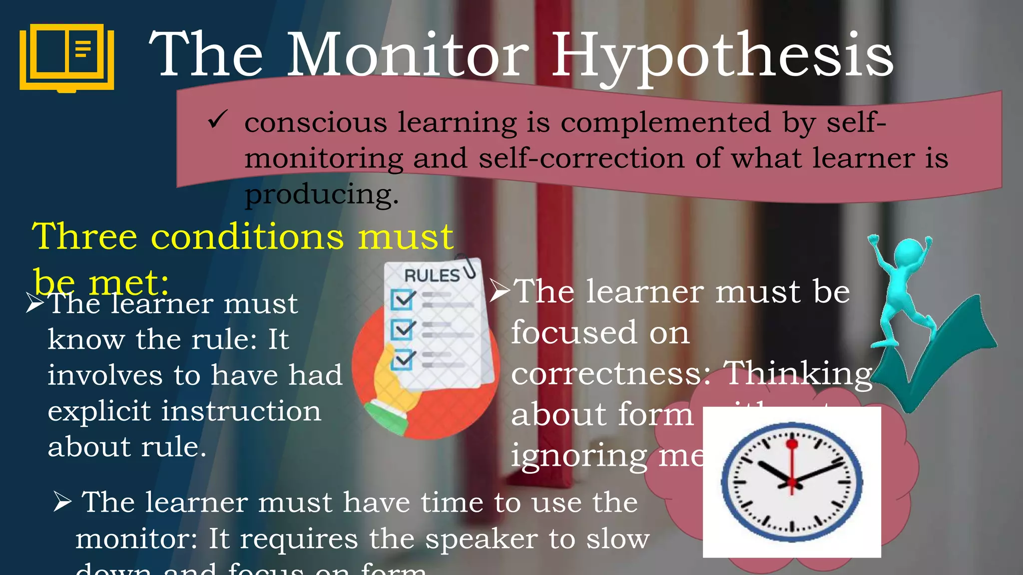The Monitor Hypothesis
 conscious learning is complemented by self-
monitoring and self-correction of what learner is
producing.
Three conditions must
be met:The learner must
know the rule: It
involves to have had
explicit instruction
about rule.
The learner must be
focused on
correctness: Thinking
about form without
ignoring meaning.
 The learner must have time to use the
monitor: It requires the speaker to slow
 