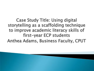 Case Study Title: Using digital
storytelling as a scaffolding technique
to improve academic literacy skills of
first-year ECP students
Anthea Adams, Business Faculty, CPUT
 