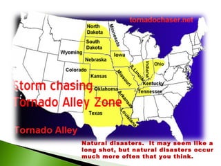 Natural disasters.  It may seem like a long shot, but natural disasters occur much more often that you think.   