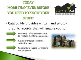 Catalog Me provides written and photo- graphic records that will enable you to:   Purchase sufficient insurance      to replace the things you own.   Get your insurance claims   settled faster.   Substantiate losses for income    tax purposes.  